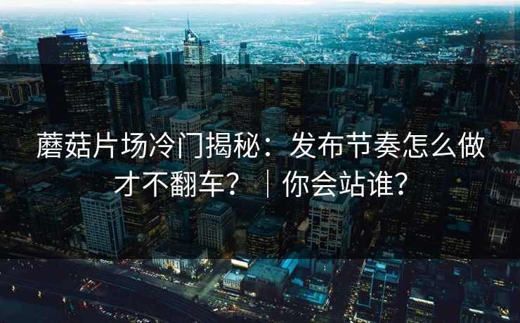 蘑菇片场冷门揭秘：发布节奏怎么做才不翻车？｜你会站谁？