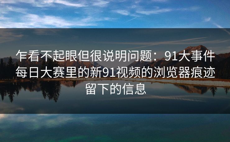 乍看不起眼但很说明问题：91大事件每日大赛里的新91视频的浏览器痕迹留下的信息