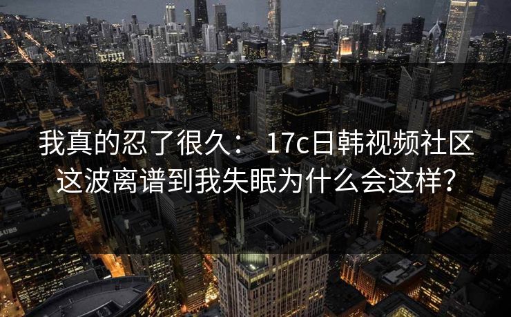 我真的忍了很久： 17c日韩视频社区这波离谱到我失眠为什么会这样？