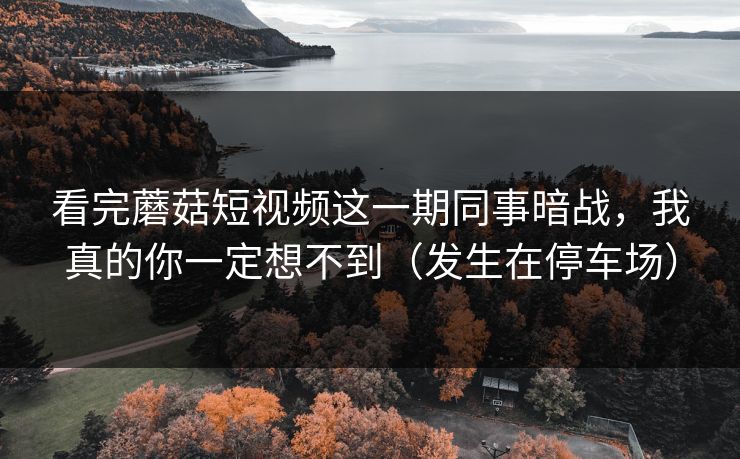 看完蘑菇短视频这一期同事暗战，我真的你一定想不到（发生在停车场）