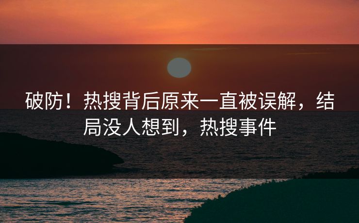 破防！热搜背后原来一直被误解，结局没人想到，热搜事件