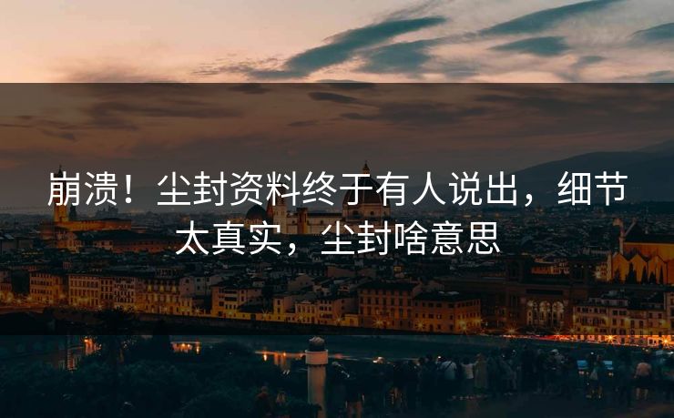 崩溃！尘封资料终于有人说出，细节太真实，尘封啥意思