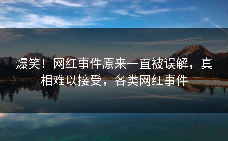 爆笑！网红事件原来一直被误解，真相难以接受，各类网红事件