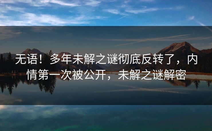 无语！多年未解之谜彻底反转了，内情第一次被公开，未解之谜解密