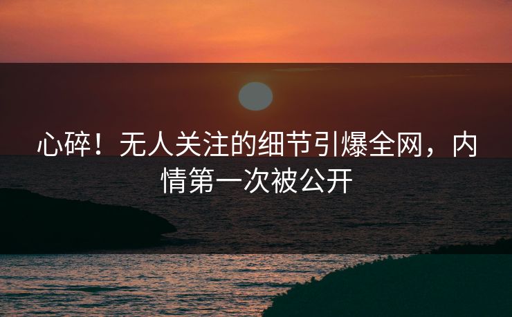 心碎！无人关注的细节引爆全网，内情第一次被公开