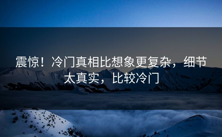 震惊！冷门真相比想象更复杂，细节太真实，比较冷门