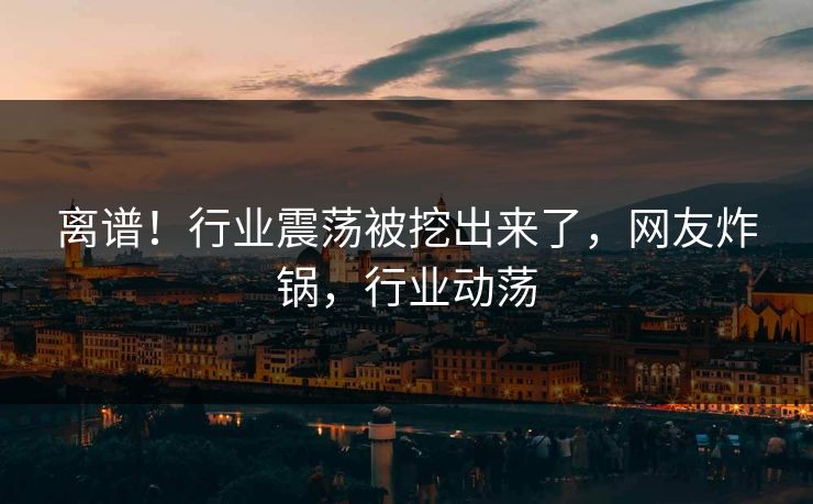 离谱！行业震荡被挖出来了，网友炸锅，行业动荡