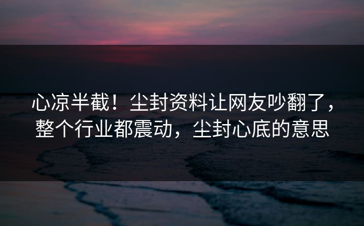 心凉半截！尘封资料让网友吵翻了，整个行业都震动，尘封心底的意思
