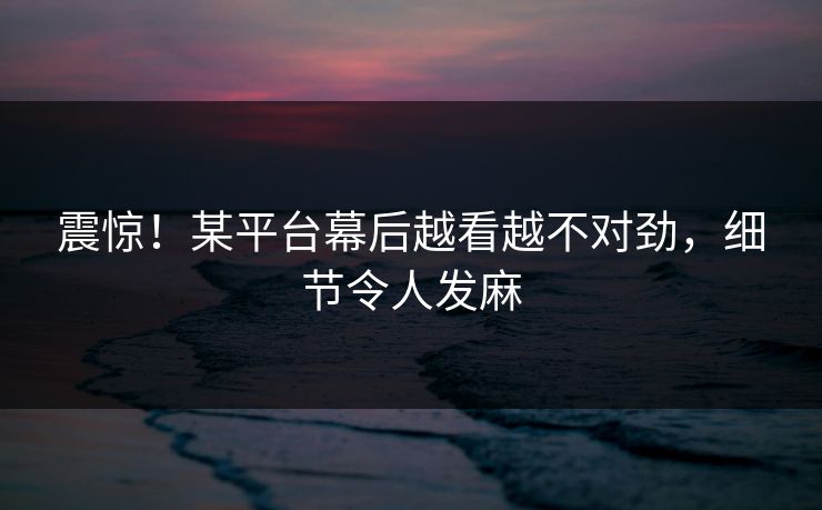 震惊！某平台幕后越看越不对劲，细节令人发麻