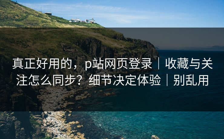 真正好用的，p站网页登录｜收藏与关注怎么同步？细节决定体验｜别乱用