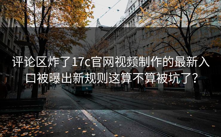 评论区炸了17c官网视频制作的最新入口被曝出新规则这算不算被坑了？