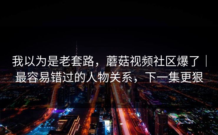 我以为是老套路，蘑菇视频社区爆了｜最容易错过的人物关系，下一集更狠